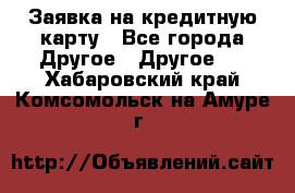 Заявка на кредитную карту - Все города Другое » Другое   . Хабаровский край,Комсомольск-на-Амуре г.